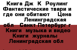 Книга Дж. К. Роулинг Фантастические твари и где они обитают. › Цена ­ 550 - Ленинградская обл., Санкт-Петербург г. Книги, музыка и видео » Книги, журналы   . Ленинградская обл.